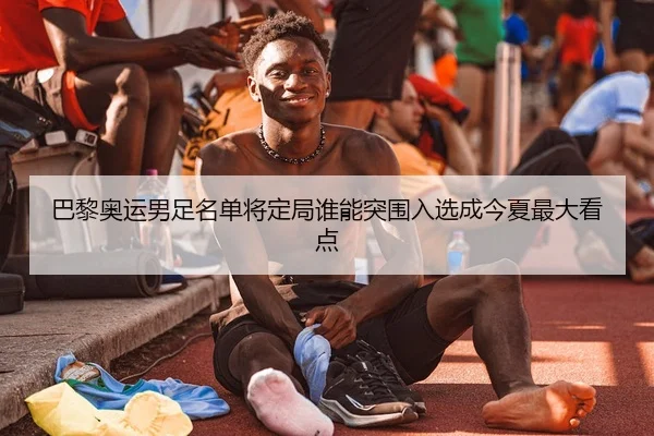 巴黎奥运男足名单将定局谁能突围入选成今夏最大看点