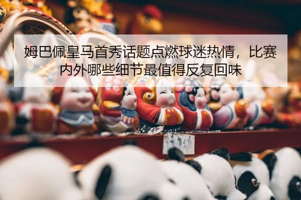 姆巴佩皇马首秀话题点燃球迷热情，比赛内外哪些细节最值得反复回味